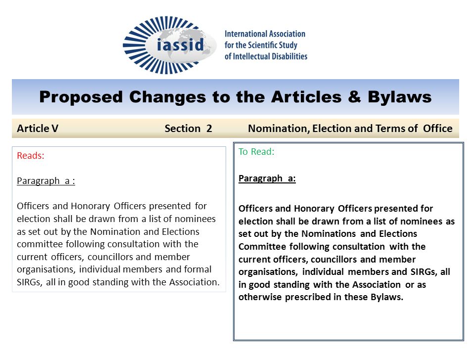 Proposed Changes to the Articles & Bylaws To Read: Paragraph a: Officers and Honorary Officers presented for election shall be drawn from a list of nominees as set out by the Nominations and Elections Committee following consultation with the current officers, councillors and member organisations, individual members and SIRGs, all in good standing with the Association or as otherwise prescribed in these Bylaws.
