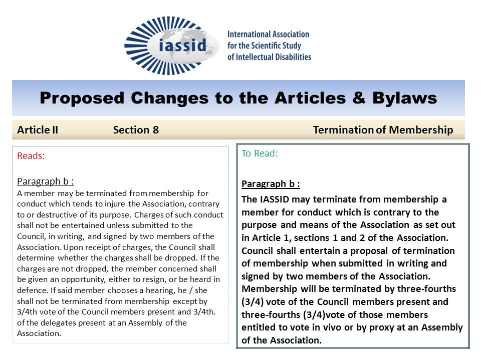 Proposed Changes to the Articles & Bylaws To Read: Paragraph b : The IASSID may terminate from membership a member for conduct which is contrary to the purpose and means of the Association as set out in Article 1, sections 1 and 2 of the Association.