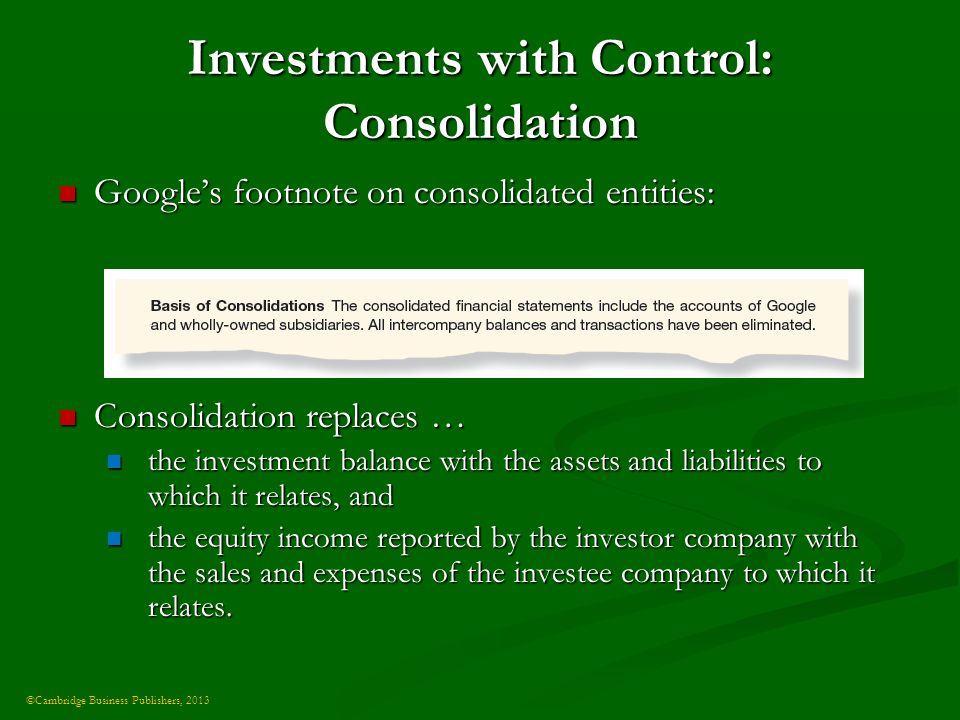 ©Cambridge Business Publishers, 2013 Investments with Control: Consolidation Google’s footnote on consolidated entities: Google’s footnote on consolidated entities: Consolidation replaces … Consolidation replaces … the investment balance with the assets and liabilities to which it relates, and the investment balance with the assets and liabilities to which it relates, and the equity income reported by the investor company with the sales and expenses of the investee company to which it relates.