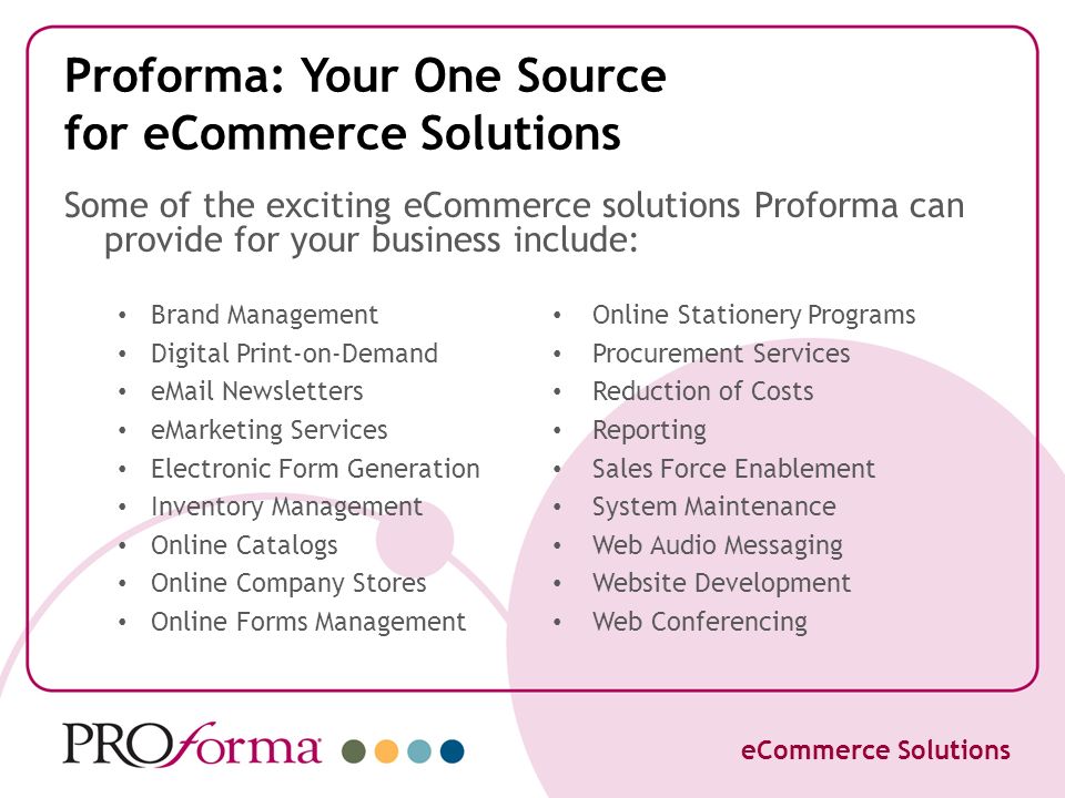 Proforma: Your One Source for eCommerce Solutions Brand Management Digital Print-on-Demand  Newsletters eMarketing Services Electronic Form Generation Inventory Management Online Catalogs Online Company Stores Online Forms Management Online Stationery Programs Procurement Services Reduction of Costs Reporting Sales Force Enablement System Maintenance Web Audio Messaging Website Development Web Conferencing eCommerce Solutions Some of the exciting eCommerce solutions Proforma can provide for your business include: