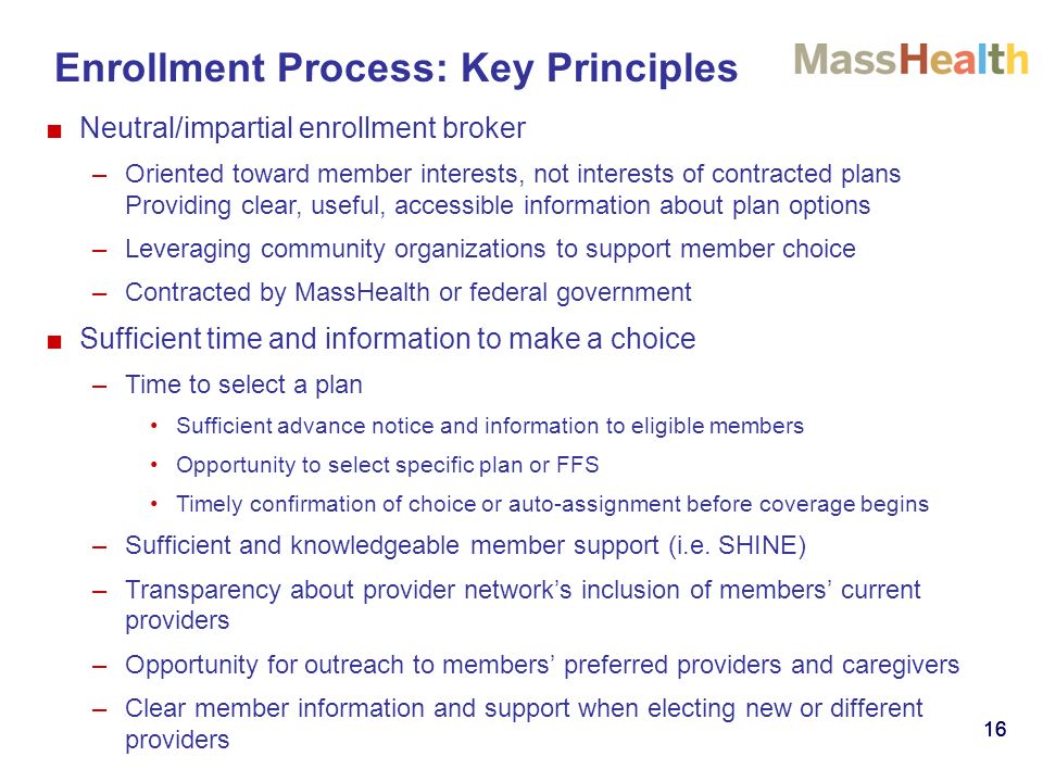 16 Enrollment Process: Key Principles ■Neutral/impartial enrollment broker –Oriented toward member interests, not interests of contracted plans Providing clear, useful, accessible information about plan options –Leveraging community organizations to support member choice –Contracted by MassHealth or federal government ■Sufficient time and information to make a choice –Time to select a plan Sufficient advance notice and information to eligible members Opportunity to select specific plan or FFS Timely confirmation of choice or auto-assignment before coverage begins –Sufficient and knowledgeable member support (i.e.