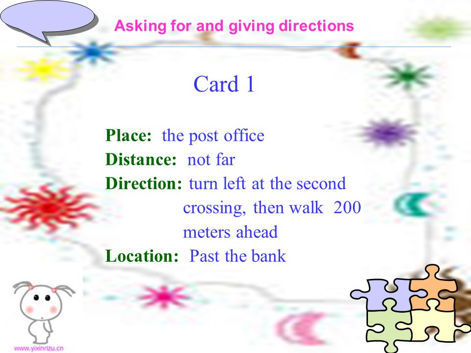 Card 1 Place: the post office Distance: not far Direction: turn left at the second crossing, then walk 200 meters ahead Location: Past the bank Asking for and giving directions