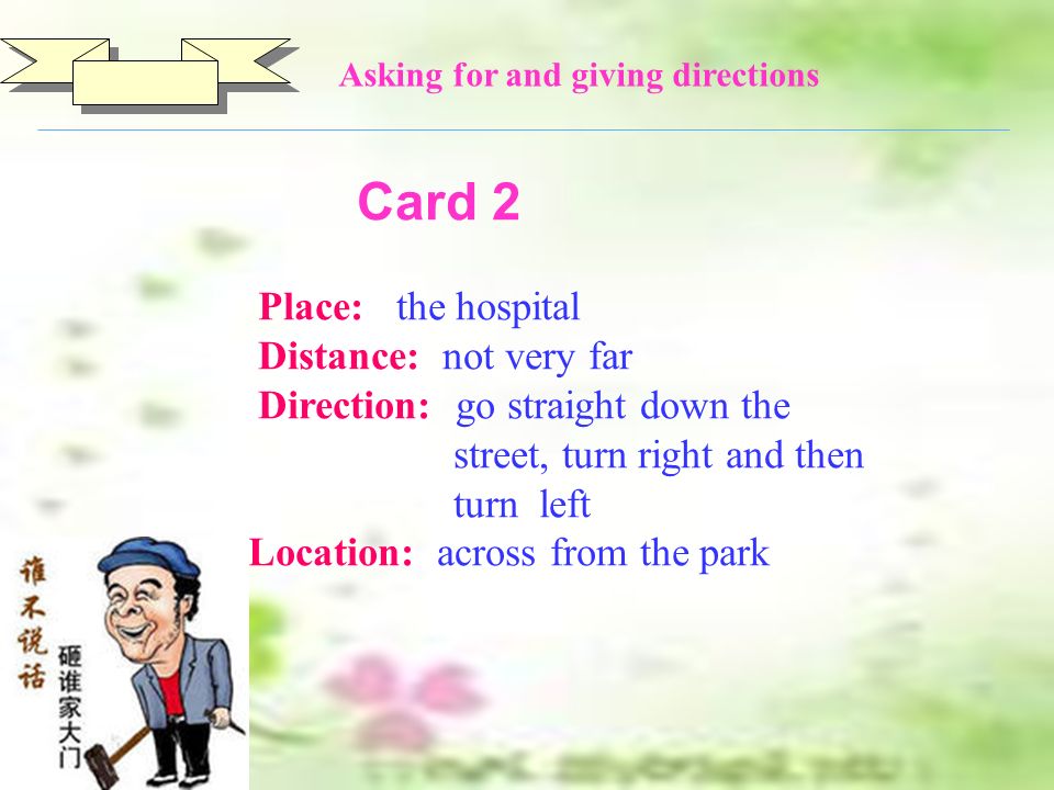 Card 2 Place: the hospital Distance: not very far Direction: go straight down the street, turn right and then turn left Location: across from the park Asking for and giving directions