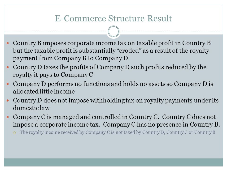 E-Commerce Structure Result Country B imposes corporate income tax on taxable profit in Country B but the taxable profit is substantially eroded as a result of the royalty payment from Company B to Company D Country D taxes the profits of Company D such profits reduced by the royalty it pays to Company C Company D performs no functions and holds no assets so Company D is allocated little income Country D does not impose withholding tax on royalty payments under its domestic law Company C is managed and controlled in Country C.