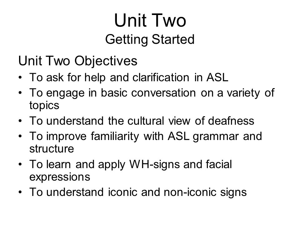 Unit Two Getting Started Unit Two Objectives To ask for help and clarification in ASL To engage in basic conversation on a variety of topics To understand the cultural view of deafness To improve familiarity with ASL grammar and structure To learn and apply WH-signs and facial expressions To understand iconic and non-iconic signs