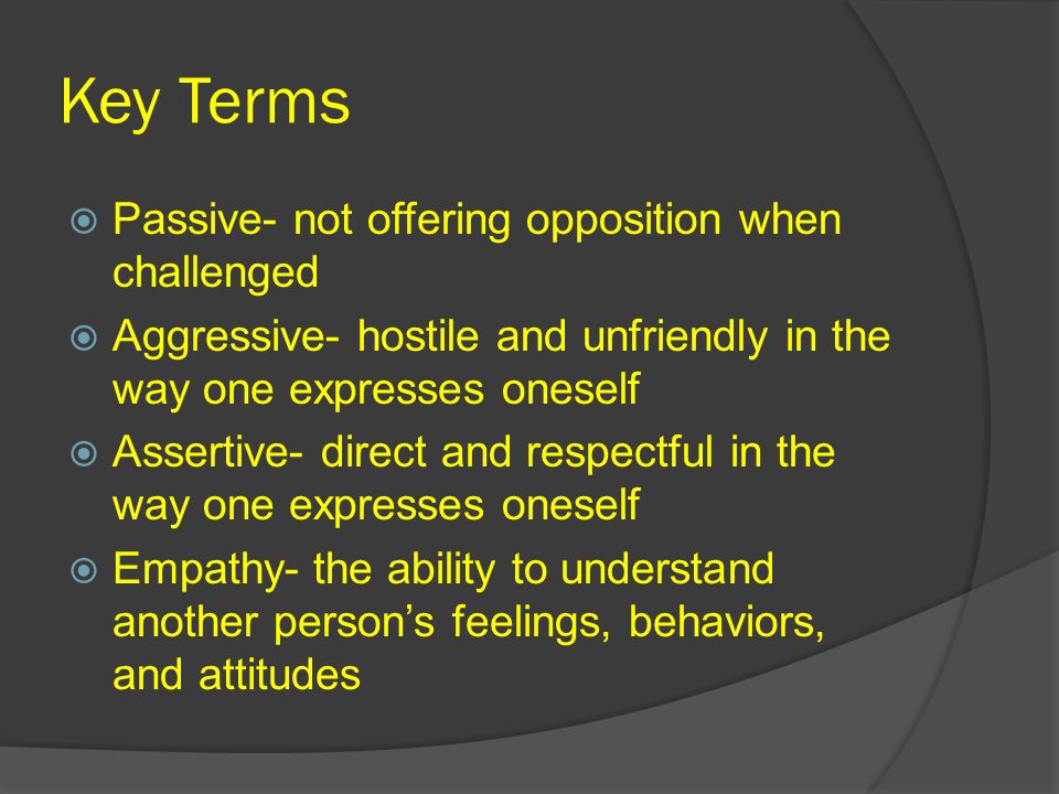Key Terms  Passive- not offering opposition when challenged  Aggressive- hostile and unfriendly in the way one expresses oneself  Assertive- direct and respectful in the way one expresses oneself  Empathy- the ability to understand another person’s feelings, behaviors, and attitudes