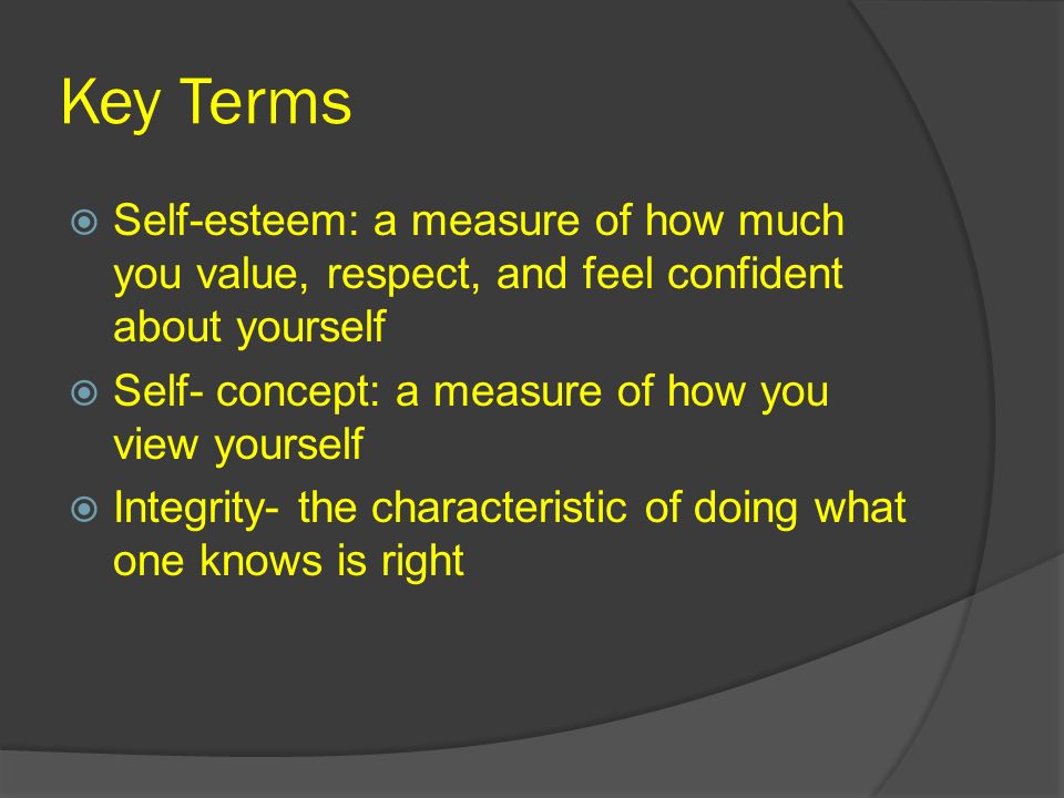 Key Terms  Self-esteem: a measure of how much you value, respect, and feel confident about yourself  Self- concept: a measure of how you view yourself  Integrity- the characteristic of doing what one knows is right