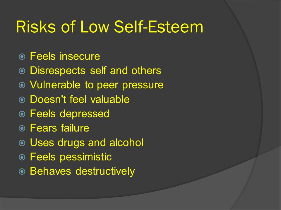 Risks of Low Self-Esteem  Feels insecure  Disrespects self and others  Vulnerable to peer pressure  Doesn t feel valuable  Feels depressed  Fears failure  Uses drugs and alcohol  Feels pessimistic  Behaves destructively
