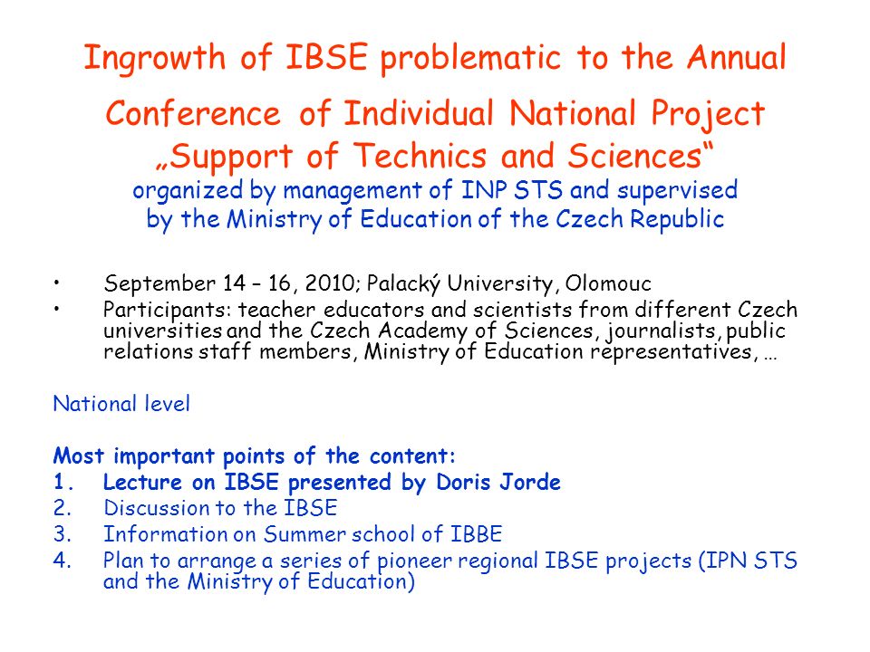 Ingrowth of IBSE problematic to the Annual Conference of Individual National Project „Support of Technics and Sciences organized by management of INP STS and supervised by the Ministry of Education of the Czech Republic September 14 – 16, 2010; Palacký University, Olomouc Participants: teacher educators and scientists from different Czech universities and the Czech Academy of Sciences, journalists, public relations staff members, Ministry of Education representatives, … National level Most important points of the content: 1.Lecture on IBSE presented by Doris Jorde 2.Discussion to the IBSE 3.Information on Summer school of IBBE 4.Plan to arrange a series of pioneer regional IBSE projects (IPN STS and the Ministry of Education)