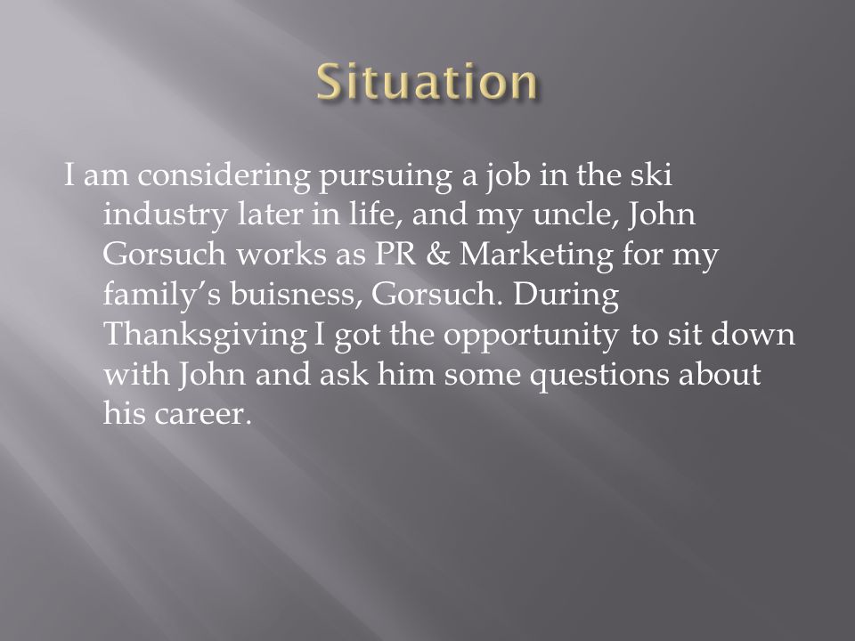 I am considering pursuing a job in the ski industry later in life, and my uncle, John Gorsuch works as PR & Marketing for my family’s buisness, Gorsuch.