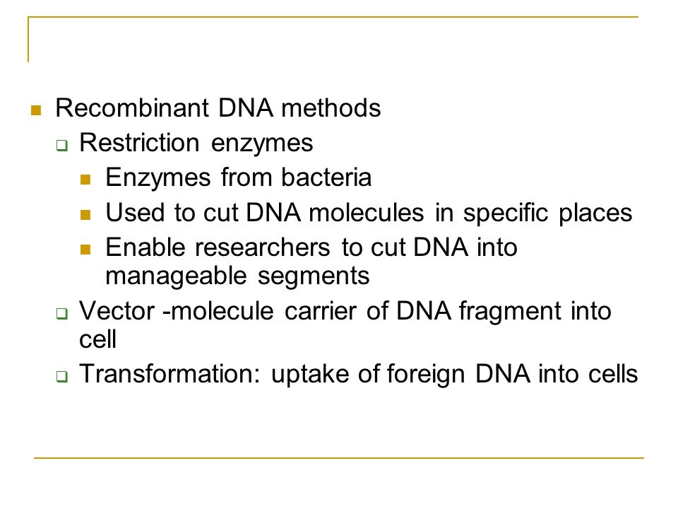 Recombinant DNA methods  Restriction enzymes Enzymes from bacteria Used to cut DNA molecules in specific places Enable researchers to cut DNA into manageable segments  Vector -molecule carrier of DNA fragment into cell  Transformation: uptake of foreign DNA into cells