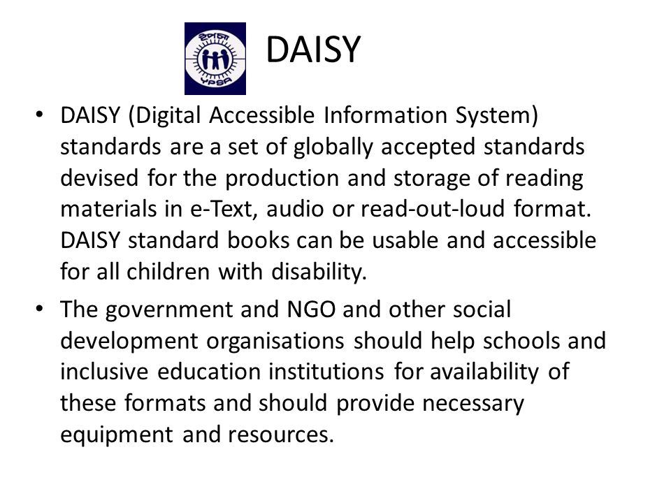 DAISY DAISY (Digital Accessible Information System) standards are a set of globally accepted standards devised for the production and storage of reading materials in e-Text, audio or read-out-loud format.