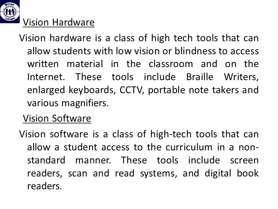 Vision Hardware Vision hardware is a class of high tech tools that can allow students with low vision or blindness to access written material in the classroom and on the Internet.