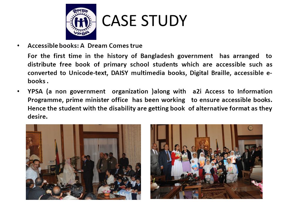 CASE STUDY Accessible books: A Dream Comes true For the first time in the history of Bangladesh government has arranged to distribute free book of primary school students which are accessible such as converted to Unicode-text, DAISY multimedia books, Digital Braille, accessible e- books.