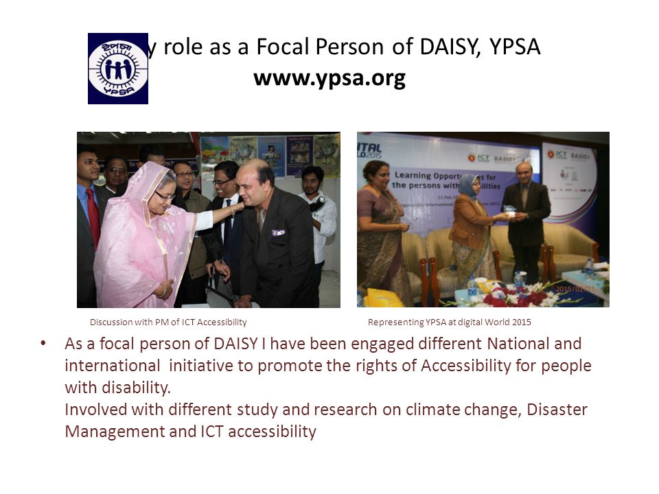 My role as a Focal Person of DAISY, YPSA   Discussion with PM of ICT Accessibility Representing YPSA at digital World 2015 As a focal person of DAISY I have been engaged different National and international initiative to promote the rights of Accessibility for people with disability.