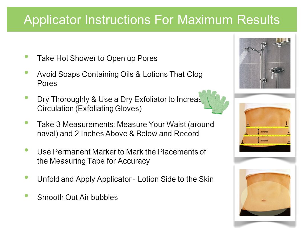 Applicator Instructions For Maximum Results Take Hot Shower to Open up Pores Avoid Soaps Containing Oils & Lotions That Clog Pores Dry Thoroughly & Use a Dry Exfoliator to Increase Circulation (Exfoliating Gloves) Take 3 Measurements: Measure Your Waist (around naval) and 2 Inches Above & Below and Record Use Permanent Marker to Mark the Placements of the Measuring Tape for Accuracy Unfold and Apply Applicator - Lotion Side to the Skin Smooth Out Air bubbles