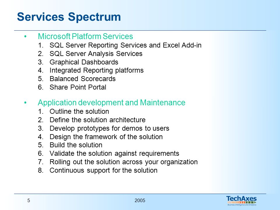 20055 Services Spectrum Microsoft Platform Services 1.SQL Server Reporting Services and Excel Add-in 2.SQL Server Analysis Services 3.Graphical Dashboards 4.Integrated Reporting platforms 5.Balanced Scorecards 6.Share Point Portal Application development and Maintenance 1.Outline the solution 2.Define the solution architecture 3.Develop prototypes for demos to users 4.Design the framework of the solution 5.Build the solution 6.Validate the solution against requirements 7.Rolling out the solution across your organization 8.Continuous support for the solution