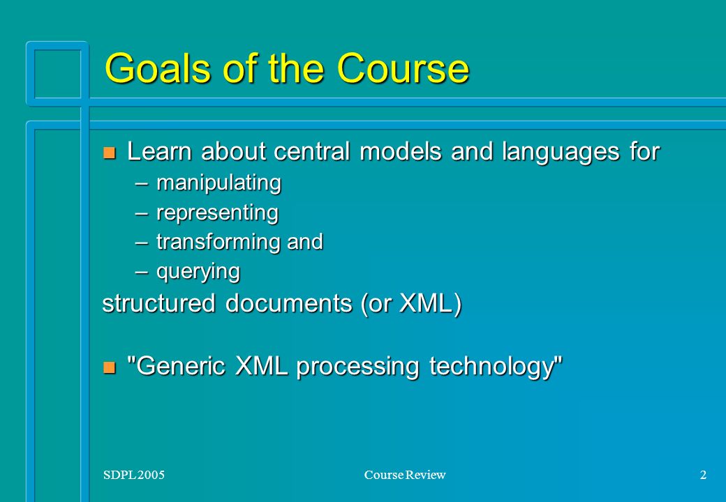 SDPL 2005Course Review2 Goals of the Course n Learn about central models and languages for –manipulating –representing –transforming and –querying structured documents (or XML) n Generic XML processing technology