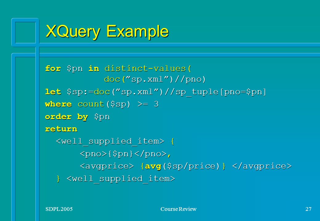 SDPL 2005Course Review27 XQuery Example for $pn in distinct-values( doc( sp.xml )//pno) let $sp:=doc( sp.xml )//sp_tuple[pno=$pn] where count($sp) >= 3 order by $pn return { { {$pn}, {$pn}, {avg($sp/price)} {avg($sp/price)} } }