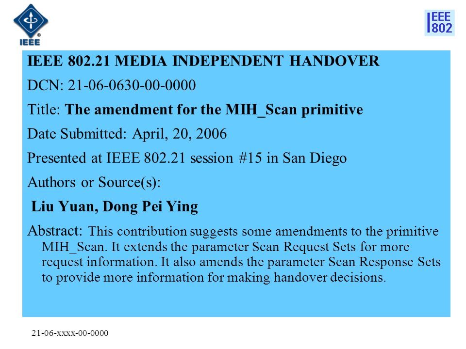 21-06-xxxx IEEE MEDIA INDEPENDENT HANDOVER DCN: Title: The amendment for the MIH_Scan primitive Date Submitted: April, 20, 2006 Presented at IEEE session #15 in San Diego Authors or Source(s): Liu Yuan, Dong Pei Ying Abstract: This contribution suggests some amendments to the primitive MIH_Scan.