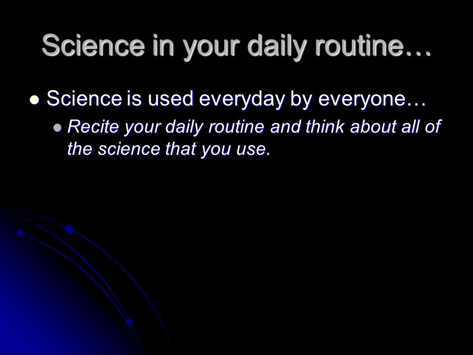Science in your daily routine… Science is used everyday by everyone… Science is used everyday by everyone… Recite your daily routine and think about all of the science that you use.