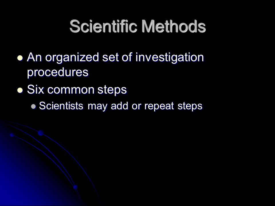 Scientific Methods An organized set of investigation procedures An organized set of investigation procedures Six common steps Six common steps Scientists may add or repeat steps Scientists may add or repeat steps