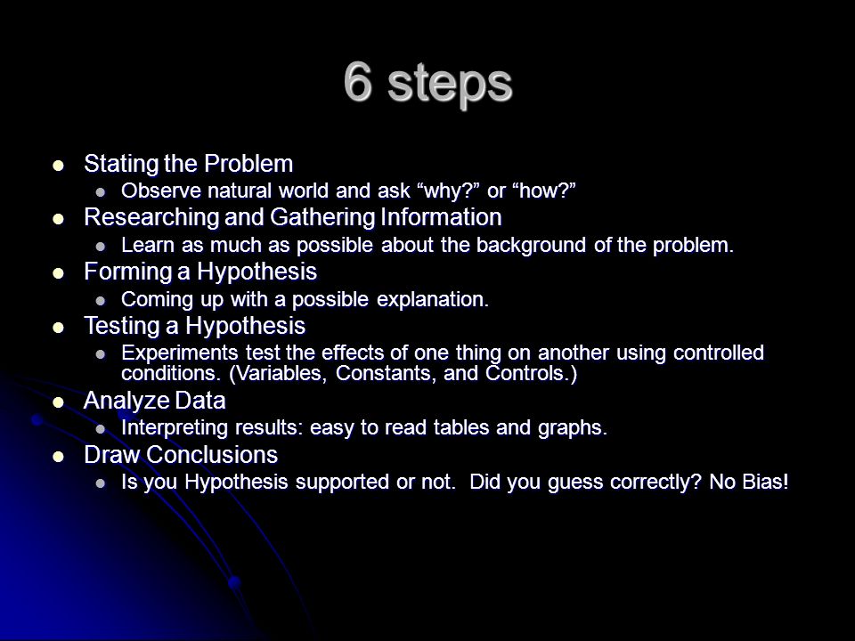 6 steps Stating the Problem Stating the Problem Observe natural world and ask why or how Observe natural world and ask why or how Researching and Gathering Information Researching and Gathering Information Learn as much as possible about the background of the problem.