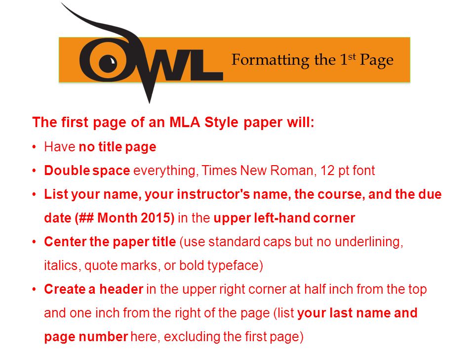 The first page of an MLA Style paper will: Have no title page Double space everything, Times New Roman, 12 pt font List your name, your instructor s name, the course, and the due date (## Month 2015) in the upper left-hand corner Center the paper title (use standard caps but no underlining, italics, quote marks, or bold typeface) Create a header in the upper right corner at half inch from the top and one inch from the right of the page (list your last name and page number here, excluding the first page) Formatting the 1 st Page