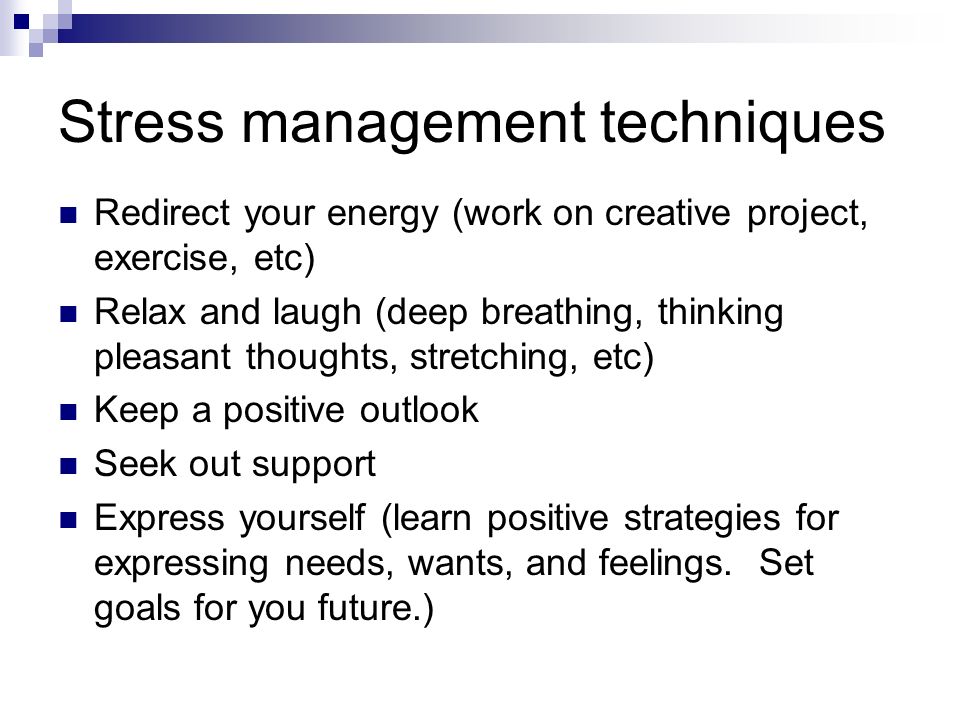 Stress management techniques Redirect your energy (work on creative project, exercise, etc) Relax and laugh (deep breathing, thinking pleasant thoughts, stretching, etc) Keep a positive outlook Seek out support Express yourself (learn positive strategies for expressing needs, wants, and feelings.