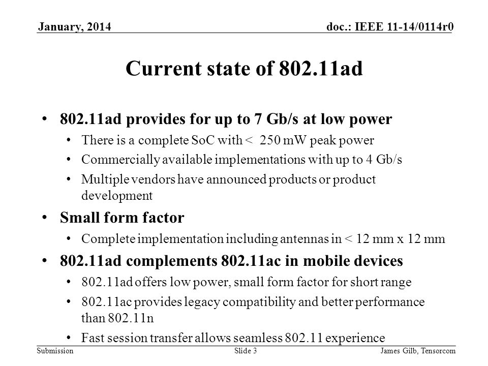 Submission doc.: IEEE 11-14/0114r0January, 2014 James Gilb, TensorcomSlide 3 Current state of ad ad provides for up to 7 Gb/s at low power There is a complete SoC with < 250 mW peak power Commercially available implementations with up to 4 Gb/s Multiple vendors have announced products or product development Small form factor Complete implementation including antennas in < 12 mm x 12 mm ad complements ac in mobile devices ad offers low power, small form factor for short range ac provides legacy compatibility and better performance than n Fast session transfer allows seamless experience
