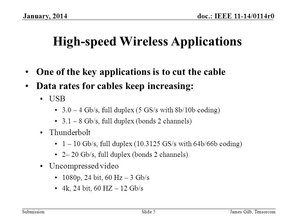 Submission doc.: IEEE 11-14/0114r0January, 2014 James Gilb, TensorcomSlide 5 High-speed Wireless Applications One of the key applications is to cut the cable Data rates for cables keep increasing: USB 3.0 – 4 Gb/s, full duplex (5 GS/s with 8b/10b coding) 3.1 – 8 Gb/s, full duplex (bonds 2 channels) Thunderbolt 1 – 10 Gb/s, full duplex ( GS/s with 64b/66b coding) 2– 20 Gb/s, full duplex (bonds 2 channels) Uncompressed video 1080p, 24 bit, 60 Hz – 3 Gb/s 4k, 24 bit, 60 HZ – 12 Gb/s