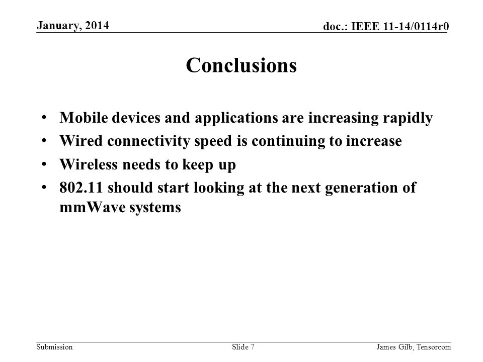 Submission doc.: IEEE 11-14/0114r0 Conclusions Mobile devices and applications are increasing rapidly Wired connectivity speed is continuing to increase Wireless needs to keep up should start looking at the next generation of mmWave systems Slide 7James Gilb, Tensorcom January, 2014