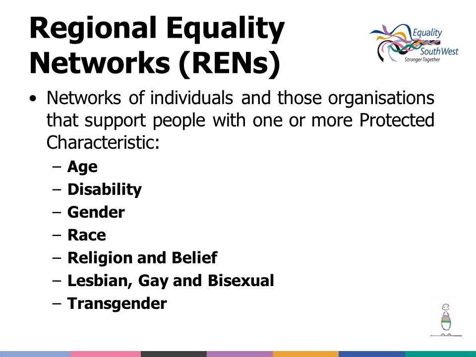 Regional Equality Networks (RENs) Networks of individuals and those organisations that support people with one or more Protected Characteristic: –Age –Disability –Gender –Race –Religion and Belief –Lesbian, Gay and Bisexual –Transgender