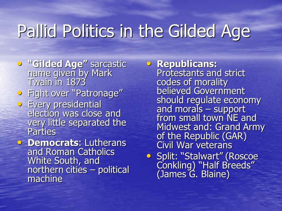 Pallid Politics in the Gilded Age Gilded Age sarcastic name given by Mark Twain in 1873 Gilded Age sarcastic name given by Mark Twain in 1873 Fight over Patronage Fight over Patronage Every presidential election was close and very little separated the Parties Every presidential election was close and very little separated the Parties Democrats: Lutherans and Roman Catholics White South, and northern cities – political machine Democrats: Lutherans and Roman Catholics White South, and northern cities – political machine Republicans: Protestants and strict codes of morality believed Government should regulate economy and morals – support from small town NE and Midwest and: Grand Army of the Republic (GAR) Civil War veterans Republicans: Protestants and strict codes of morality believed Government should regulate economy and morals – support from small town NE and Midwest and: Grand Army of the Republic (GAR) Civil War veterans Split: Stalwart (Roscoe Conkling) Half Breeds (James G.
