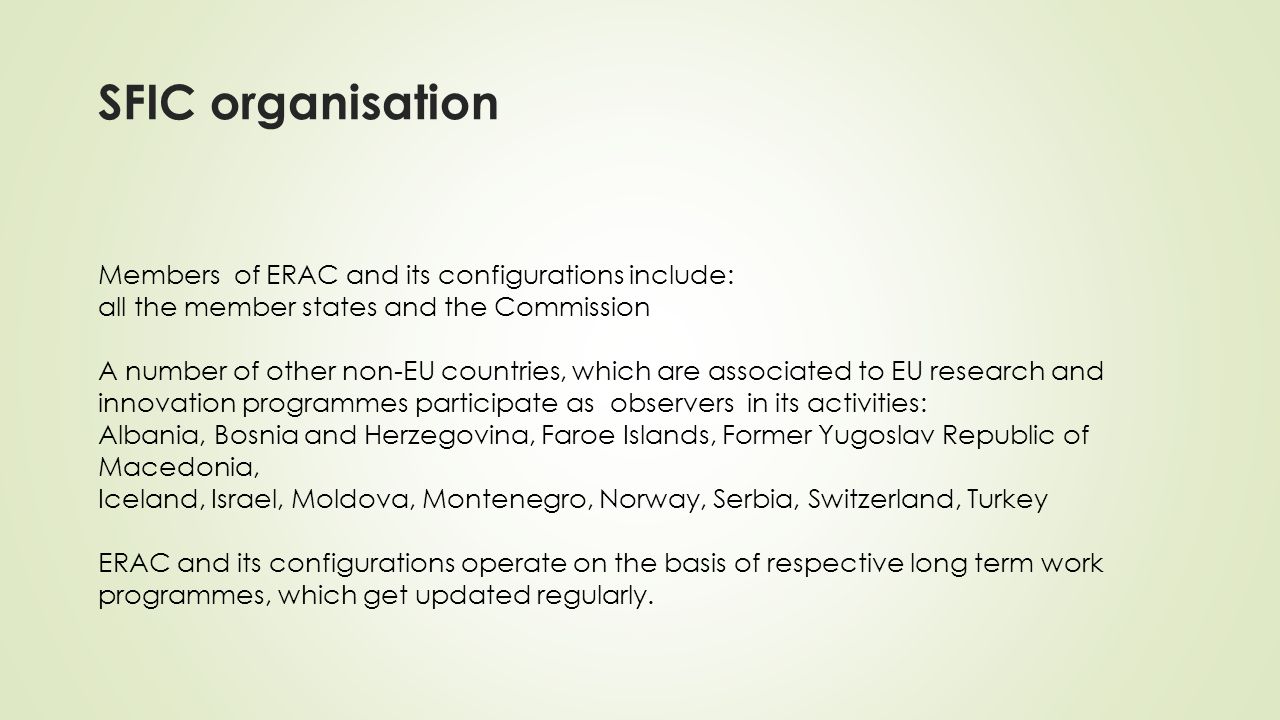 SFIC organisation Members of ERAC and its configurations include: all the member states and the Commission A number of other non-EU countries, which are associated to EU research and innovation programmes participate as observers in its activities: Albania, Bosnia and Herzegovina, Faroe Islands, Former Yugoslav Republic of Macedonia, Iceland, Israel, Moldova, Montenegro, Norway, Serbia, Switzerland, Turkey ERAC and its configurations operate on the basis of respective long term work programmes, which get updated regularly.
