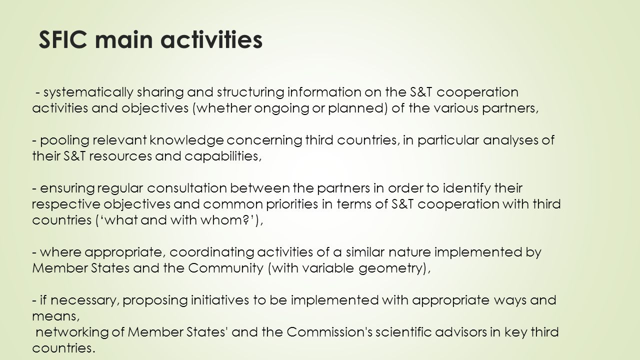 SFIC main activities - systematically sharing and structuring information on the S&T cooperation activities and objectives (whether ongoing or planned) of the various partners, - pooling relevant knowledge concerning third countries, in particular analyses of their S&T resources and capabilities, - ensuring regular consultation between the partners in order to identify their respective objectives and common priorities in terms of S&T cooperation with third countries (‘what and with whom ’), - where appropriate, coordinating activities of a similar nature implemented by Member States and the Community (with variable geometry), - if necessary, proposing initiatives to be implemented with appropriate ways and means, networking of Member States and the Commission s scientific advisors in key third countries.