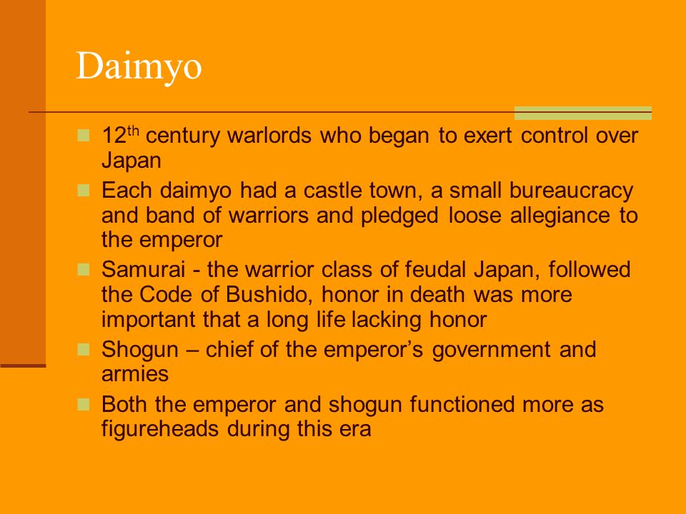 Daimyo 12 th century warlords who began to exert control over Japan Each daimyo had a castle town, a small bureaucracy and band of warriors and pledged loose allegiance to the emperor Samurai - the warrior class of feudal Japan, followed the Code of Bushido, honor in death was more important that a long life lacking honor Shogun – chief of the emperor’s government and armies Both the emperor and shogun functioned more as figureheads during this era