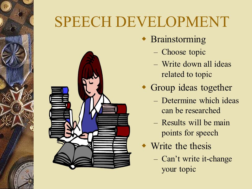SPEECH DEVELOPMENT  Brainstorming – Choose topic – Write down all ideas related to topic  Group ideas together – Determine which ideas can be researched – Results will be main points for speech  Write the thesis – Can’t write it-change your topic – Determine which ideas can be researched – Results will be main points for speech