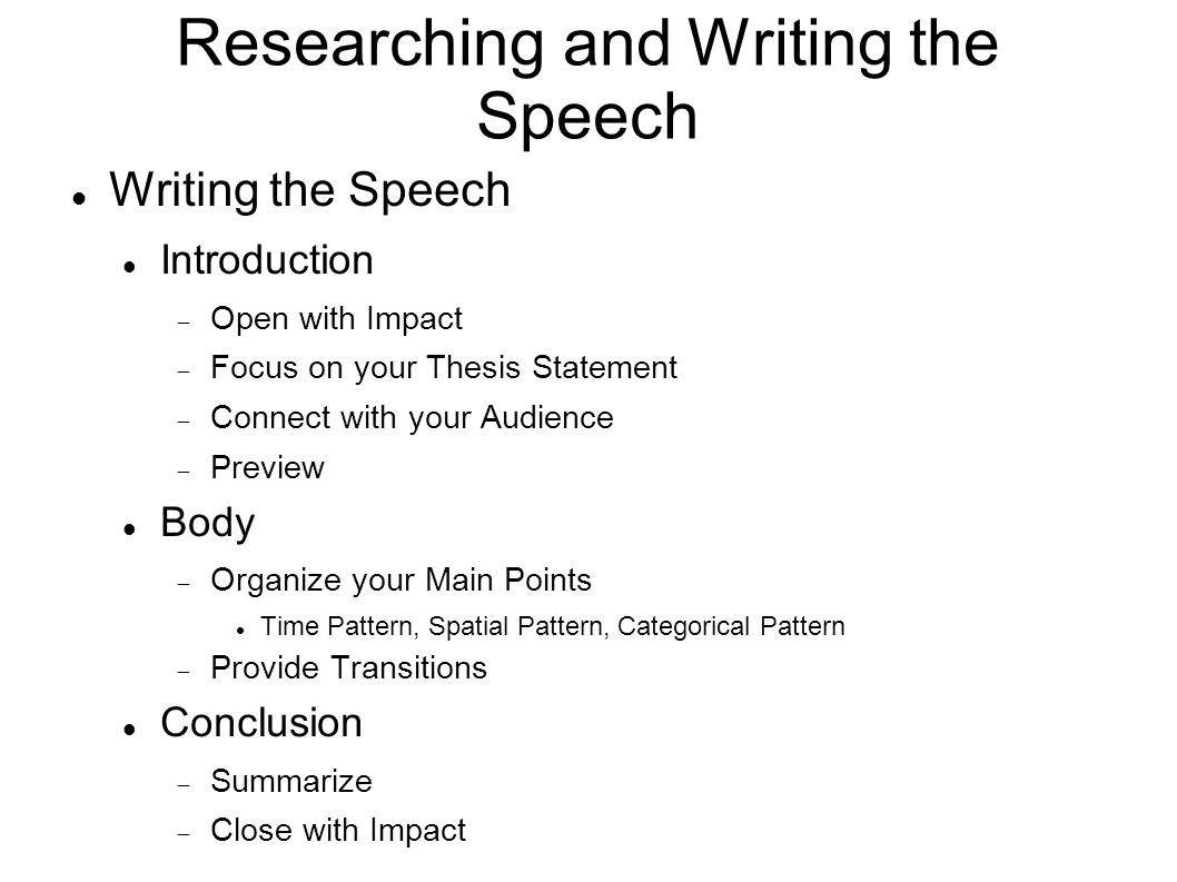 Researching and Writing the Speech Writing the Speech Introduction  Open with Impact  Focus on your Thesis Statement  Connect with your Audience  Preview Body  Organize your Main Points Time Pattern, Spatial Pattern, Categorical Pattern  Provide Transitions Conclusion  Summarize  Close with Impact