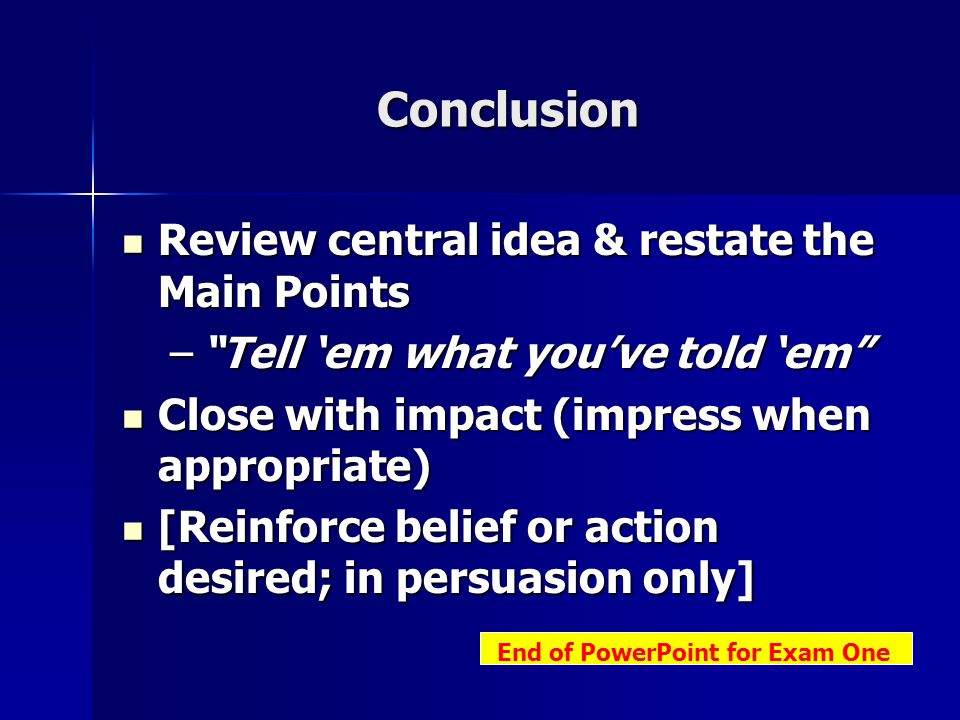 Conclusion Review central idea & restate the Main Points Review central idea & restate the Main Points – Tell ‘em what you’ve told ‘em Close with impact (impress when appropriate) Close with impact (impress when appropriate) [Reinforce belief or action desired; in persuasion only] [Reinforce belief or action desired; in persuasion only] End of PowerPoint for Exam One