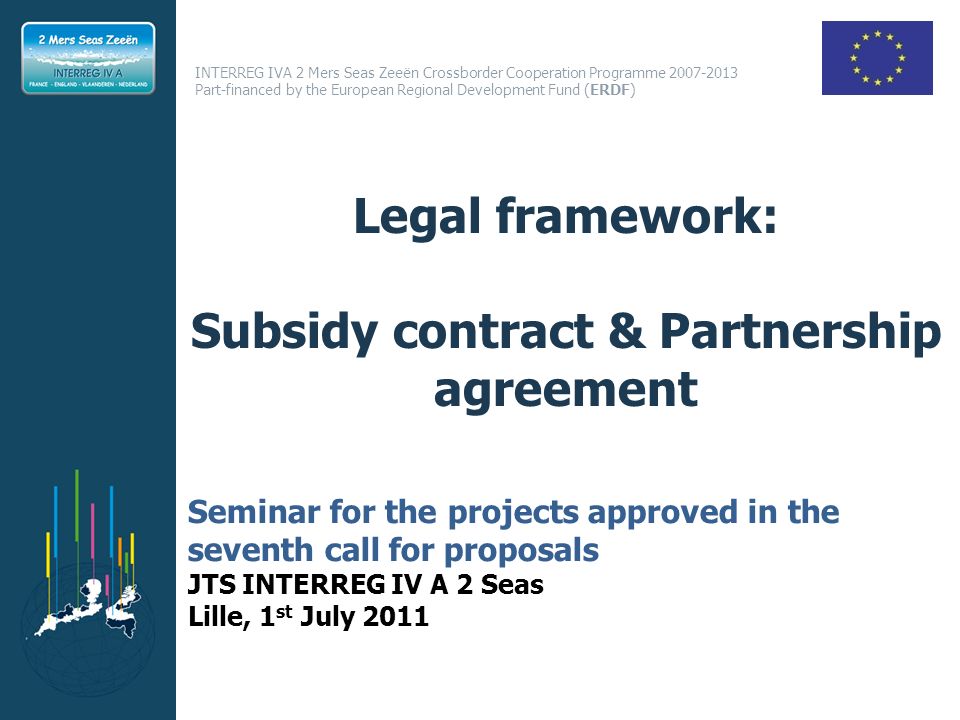 INTERREG IVA 2 Mers Seas Zeeën Crossborder Cooperation Programme Part-financed by the European Regional Development Fund (ERDF) Legal framework: Subsidy contract & Partnership agreement Seminar for the projects approved in the seventh call for proposals JTS INTERREG IV A 2 Seas Lille, 1 st July 2011