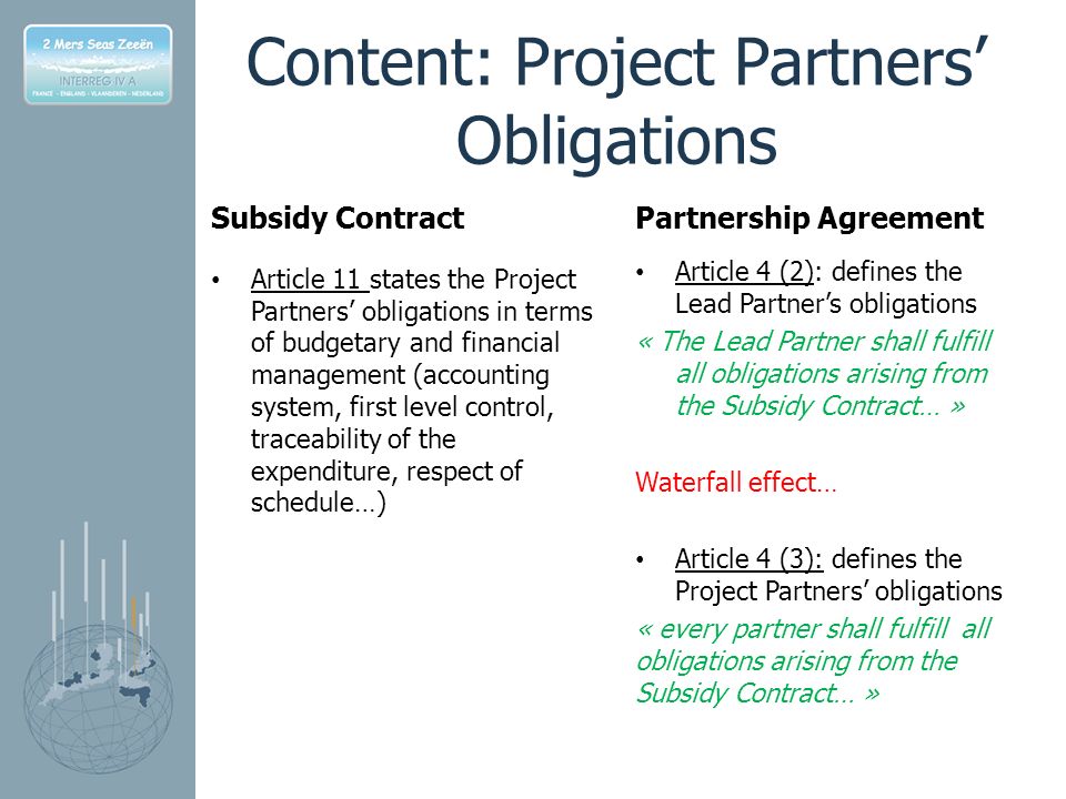 Content: Project Partners’ Obligations Subsidy Contract Article 11 states the Project Partners’ obligations in terms of budgetary and financial management (accounting system, first level control, traceability of the expenditure, respect of schedule…) Partnership Agreement Article 4 (2): defines the Lead Partner’s obligations « The Lead Partner shall fulfill all obligations arising from the Subsidy Contract… » Waterfall effect… Article 4 (3): defines the Project Partners’ obligations « every partner shall fulfill all obligations arising from the Subsidy Contract… »