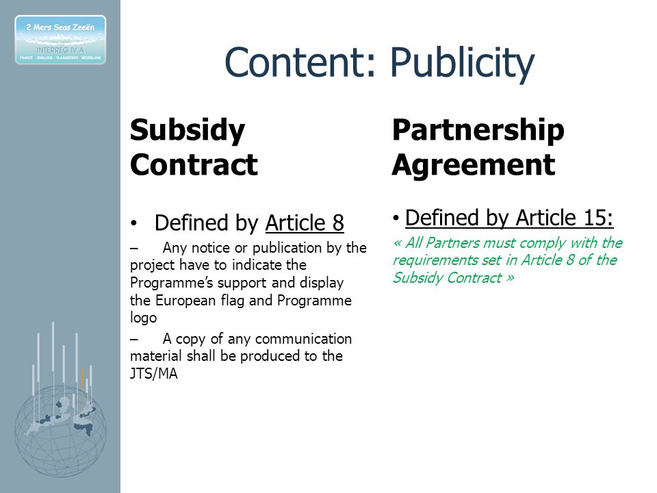 Content: Publicity Subsidy Contract Defined by Article 8 – Any notice or publication by the project have to indicate the Programme’s support and display the European flag and Programme logo – A copy of any communication material shall be produced to the JTS/MA Partnership Agreement Defined by Article 15: « All Partners must comply with the requirements set in Article 8 of the Subsidy Contract »