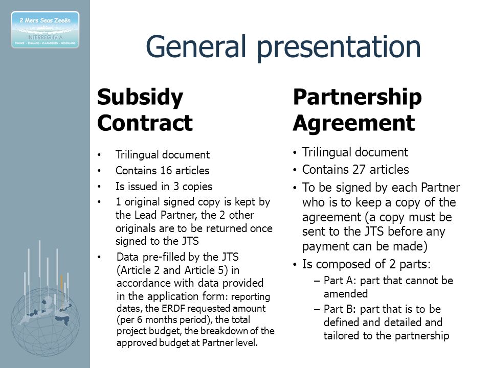 General presentation Subsidy Contract Trilingual document Contains 16 articles Is issued in 3 copies 1 original signed copy is kept by the Lead Partner, the 2 other originals are to be returned once signed to the JTS Data pre-filled by the JTS (Article 2 and Article 5) in accordance with data provided in the application form : reporting dates, the ERDF requested amount (per 6 months period), the total project budget, the breakdown of the approved budget at Partner level.