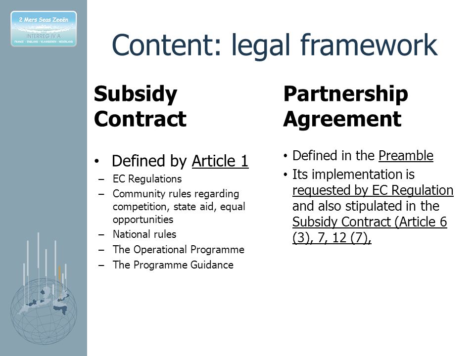 Content: legal framework Subsidy Contract Defined by Article 1 – EC Regulations – Community rules regarding competition, state aid, equal opportunities – National rules – The Operational Programme – The Programme Guidance Partnership Agreement Defined in the Preamble Its implementation is requested by EC Regulation and also stipulated in the Subsidy Contract (Article 6 (3), 7, 12 (7),
