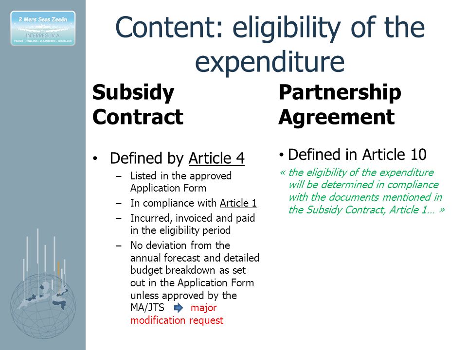 Content: eligibility of the expenditure Subsidy Contract Defined by Article 4 – Listed in the approved Application Form – In compliance with Article 1 – Incurred, invoiced and paid in the eligibility period – No deviation from the annual forecast and detailed budget breakdown as set out in the Application Form unless approved by the MA/JTS major modification request Partnership Agreement Defined in Article 10 « the eligibility of the expenditure will be determined in compliance with the documents mentioned in the Subsidy Contract, Article 1… »