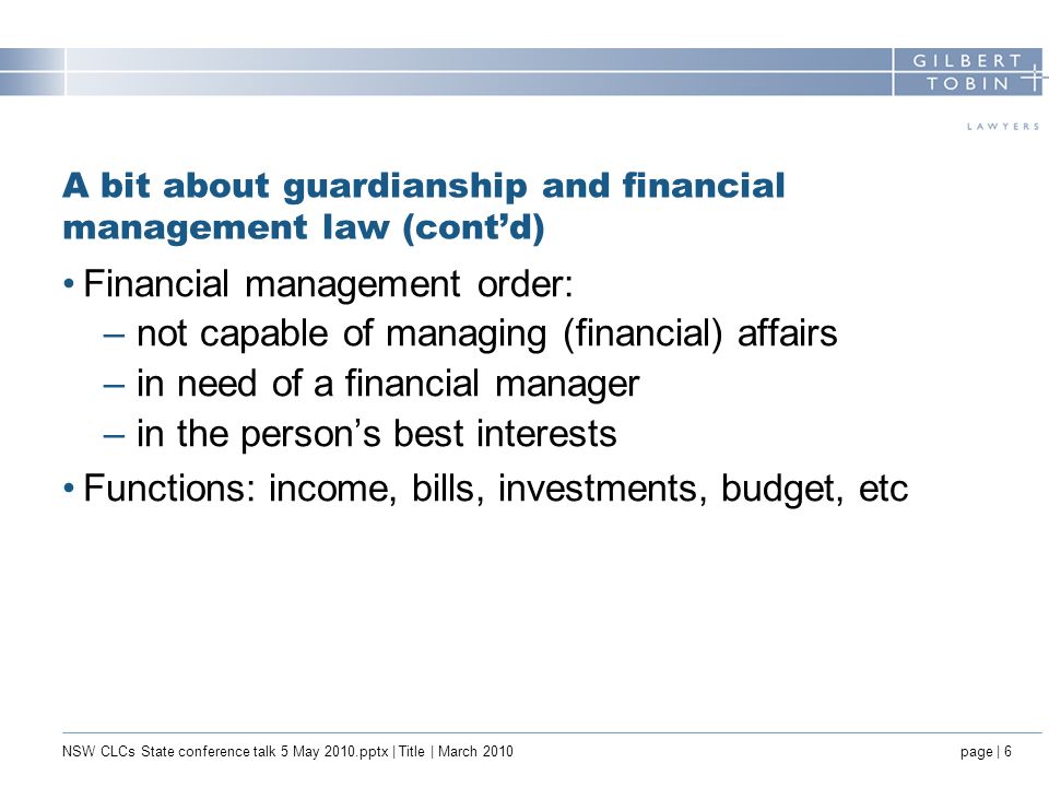 A bit about guardianship and financial management law (cont’d) Financial management order: –not capable of managing (financial) affairs –in need of a financial manager –in the person’s best interests Functions: income, bills, investments, budget, etc NSW CLCs State conference talk 5 May 2010.pptx | Title | March 2010page | 6