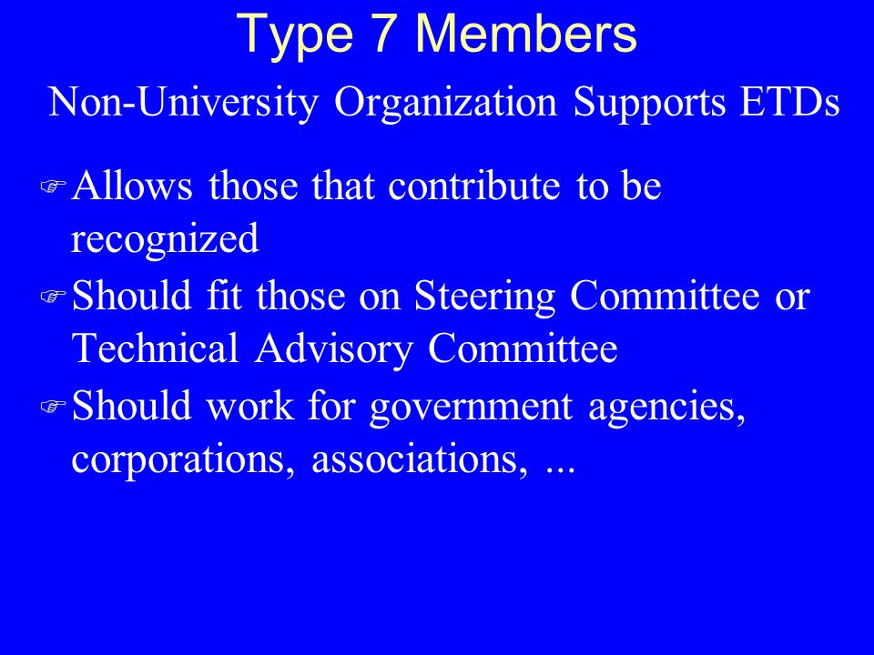Type 7 Members Non-University Organization Supports ETDs F Allows those that contribute to be recognized F Should fit those on Steering Committee or Technical Advisory Committee F Should work for government agencies, corporations, associations,...