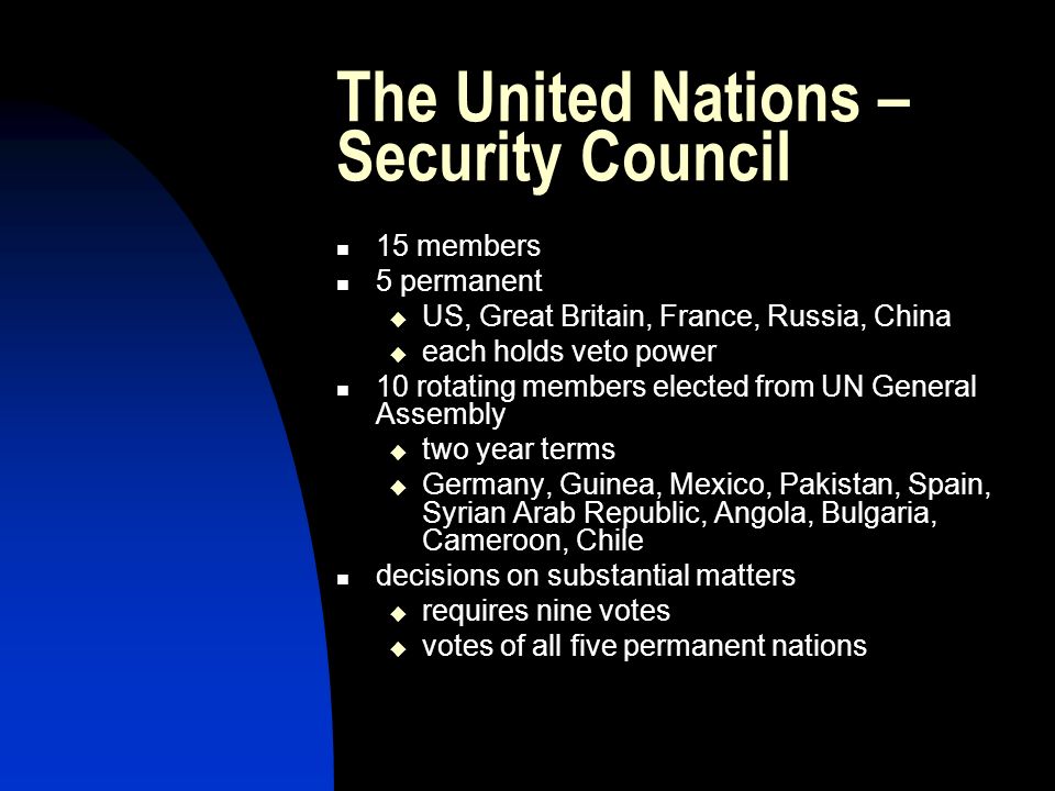 The United Nations – Security Council 15 members 5 permanent  US, Great Britain, France, Russia, China  each holds veto power 10 rotating members elected from UN General Assembly  two year terms  Germany, Guinea, Mexico, Pakistan, Spain, Syrian Arab Republic, Angola, Bulgaria, Cameroon, Chile decisions on substantial matters  requires nine votes  votes of all five permanent nations