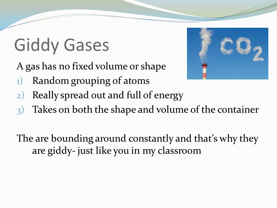 Giddy Gases A gas has no fixed volume or shape 1) Random grouping of atoms 2) Really spread out and full of energy 3) Takes on both the shape and volume of the container The are bounding around constantly and that’s why they are giddy- just like you in my classroom